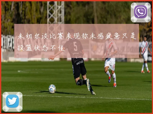 米切尔谈比赛表现称未感疲惫只是投篮状态不佳