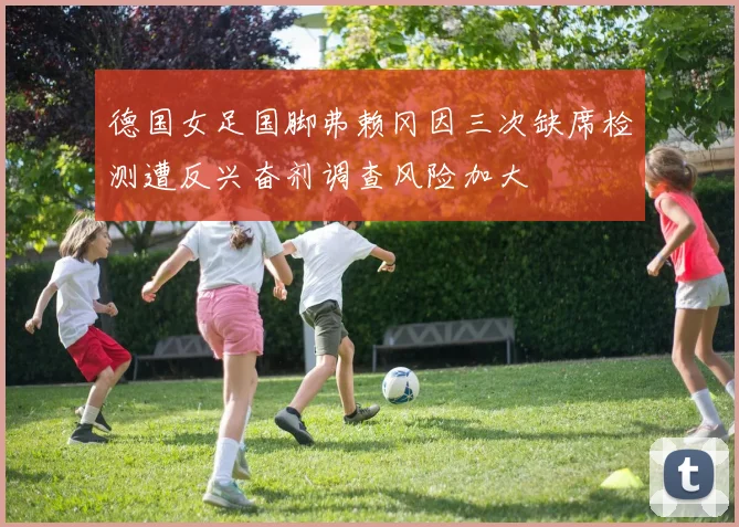德国女足国脚弗赖冈因三次缺席检测遭反兴奋剂调查风险加大