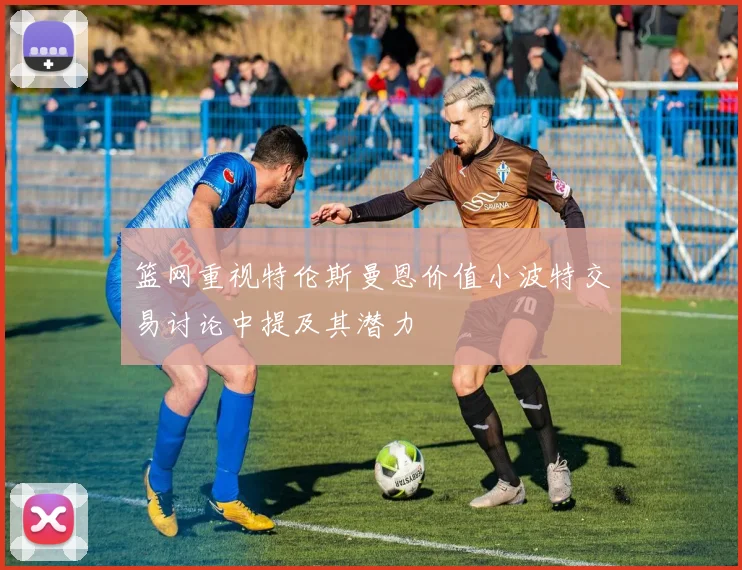 篮网重视特伦斯曼恩价值小波特交易讨论中提及其潜力