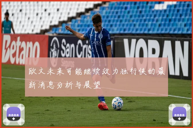 欧文未来可能继续效力独行侠的最新消息分析与展望