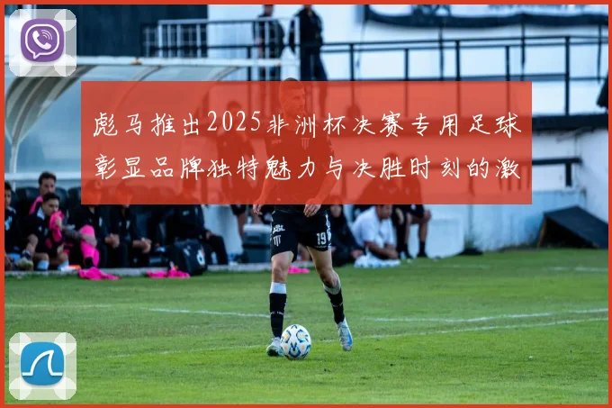 彪马推出2025非洲杯决赛专用足球彰显品牌独特魅力与决胜时刻的激情