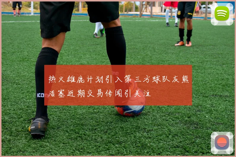 热火雄鹿计划引入第三方球队灰熊活塞近期交易传闻引关注