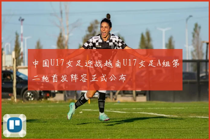 中国U17女足迎战越南U17女足A组第二轮首发阵容正式公布