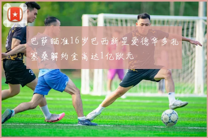 巴萨瞄准16岁巴西新星爱德华多孔塞桑解约金高达1亿欧元
