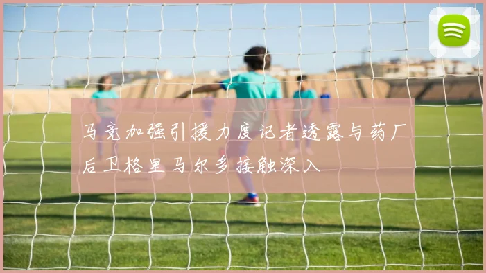 马竞加强引援力度记者透露与药厂后卫格里马尔多接触深入