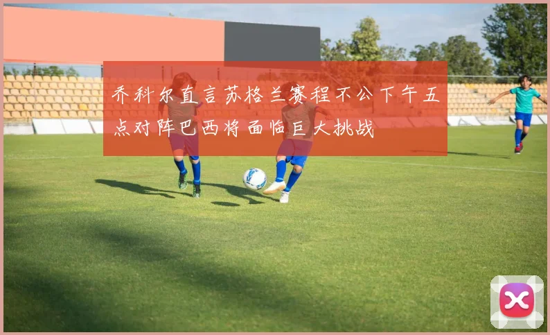 乔科尔直言苏格兰赛程不公下午五点对阵巴西将面临巨大挑战