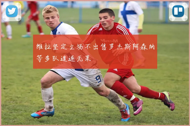 维拉坚定立场不出售罗杰斯阿森纳等多队追逐无果