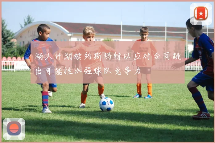 湖人计划续约斯玛特以应对合同跳出可能性加强球队竞争力