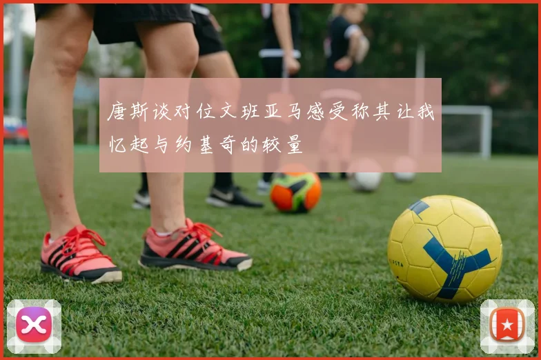 唐斯谈对位文班亚马感受称其让我忆起与约基奇的较量