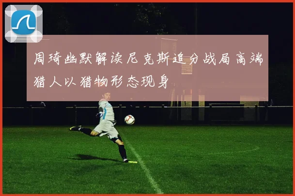 周琦幽默解读尼克斯追分战局高端猎人以猎物形态现身