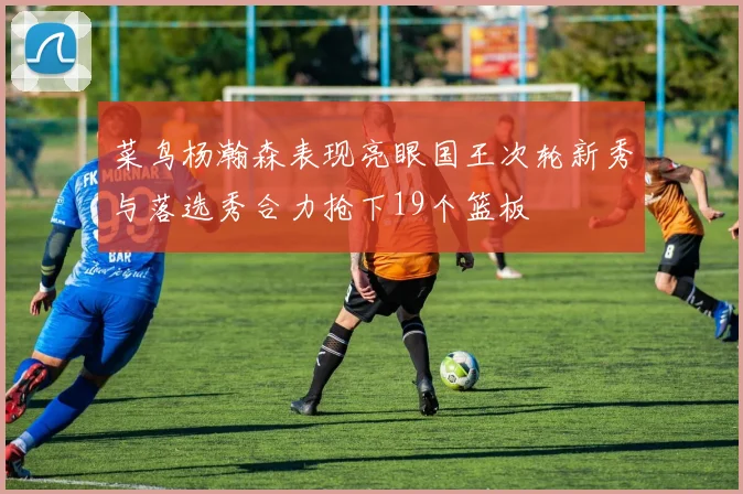 菜鸟杨瀚森表现亮眼国王次轮新秀与落选秀合力抢下19个篮板
