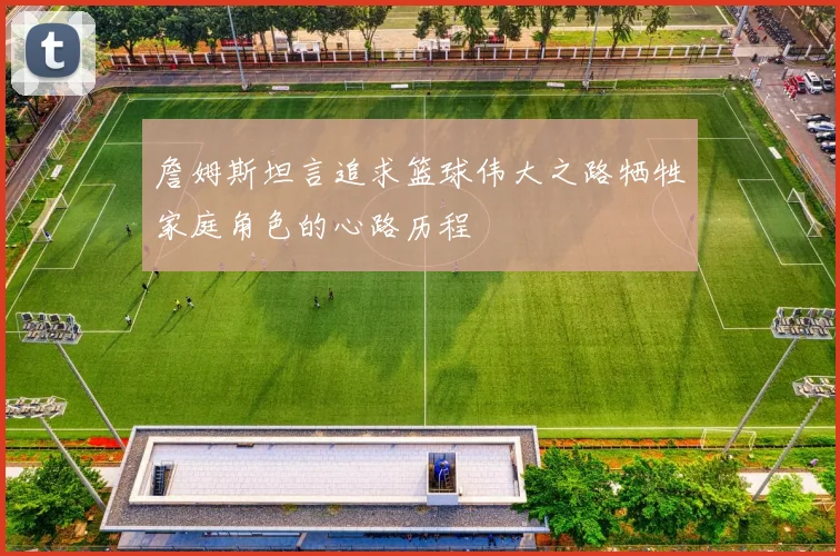 詹姆斯坦言追求篮球伟大之路牺牲家庭角色的心路历程