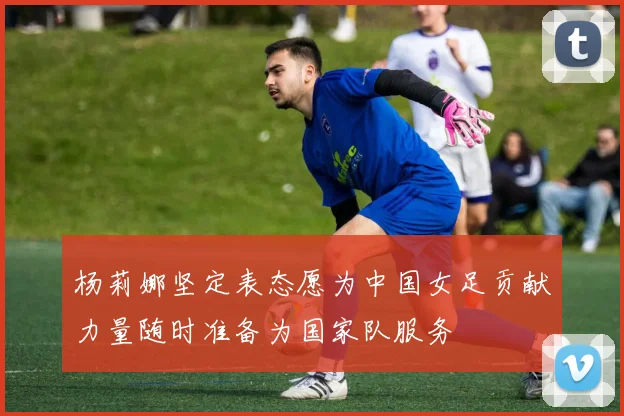 杨莉娜坚定表态愿为中国女足贡献力量随时准备为国家队服务