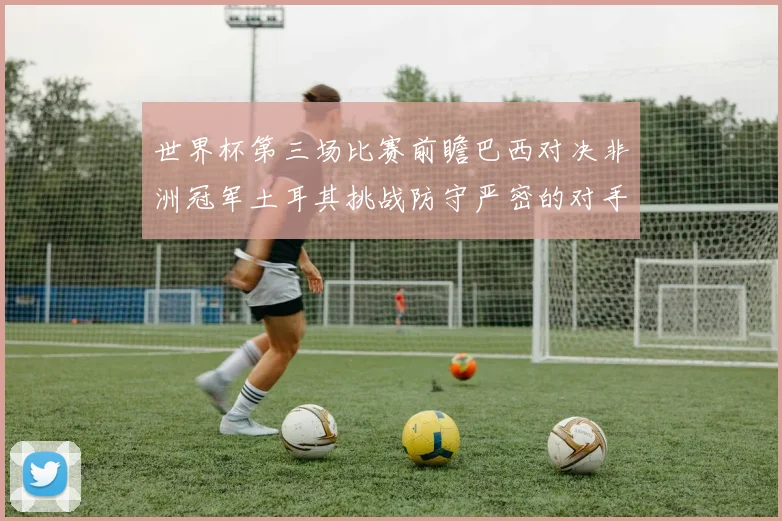 世界杯第三场比赛前瞻巴西对决非洲冠军土耳其挑战防守严密的对手