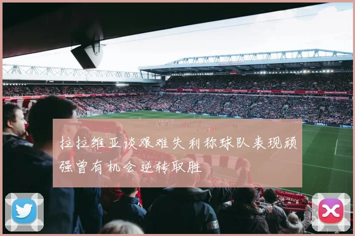 拉拉维亚谈艰难失利称球队表现顽强曾有机会逆转取胜