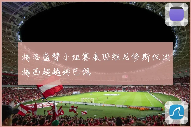 梅洛盛赞小组赛表现维尼修斯仅次梅西超越姆巴佩