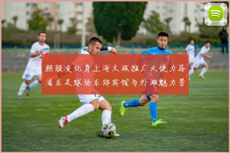 颜骏凌化身上海文旅推广大使力荐浦东足球场东郊宾馆与外滩魅力景点