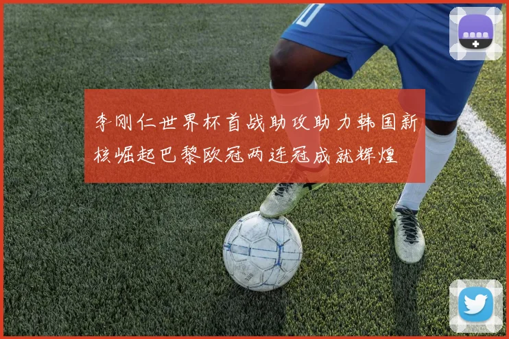 李刚仁世界杯首战助攻助力韩国新核崛起巴黎欧冠两连冠成就辉煌
