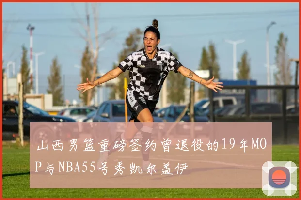 山西男篮重磅签约曾退役的19年MOP与NBA55号秀凯尔盖伊