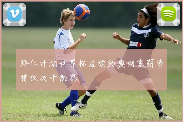 拜仁计划世界杯后续约奥利塞薪资将仅次于凯恩
